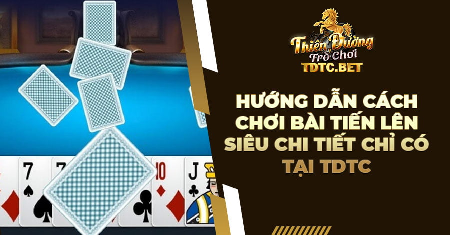 Hướng dẫn cách chơi bài Tiến Lên siêu chi tiết chỉ có tại TDTC